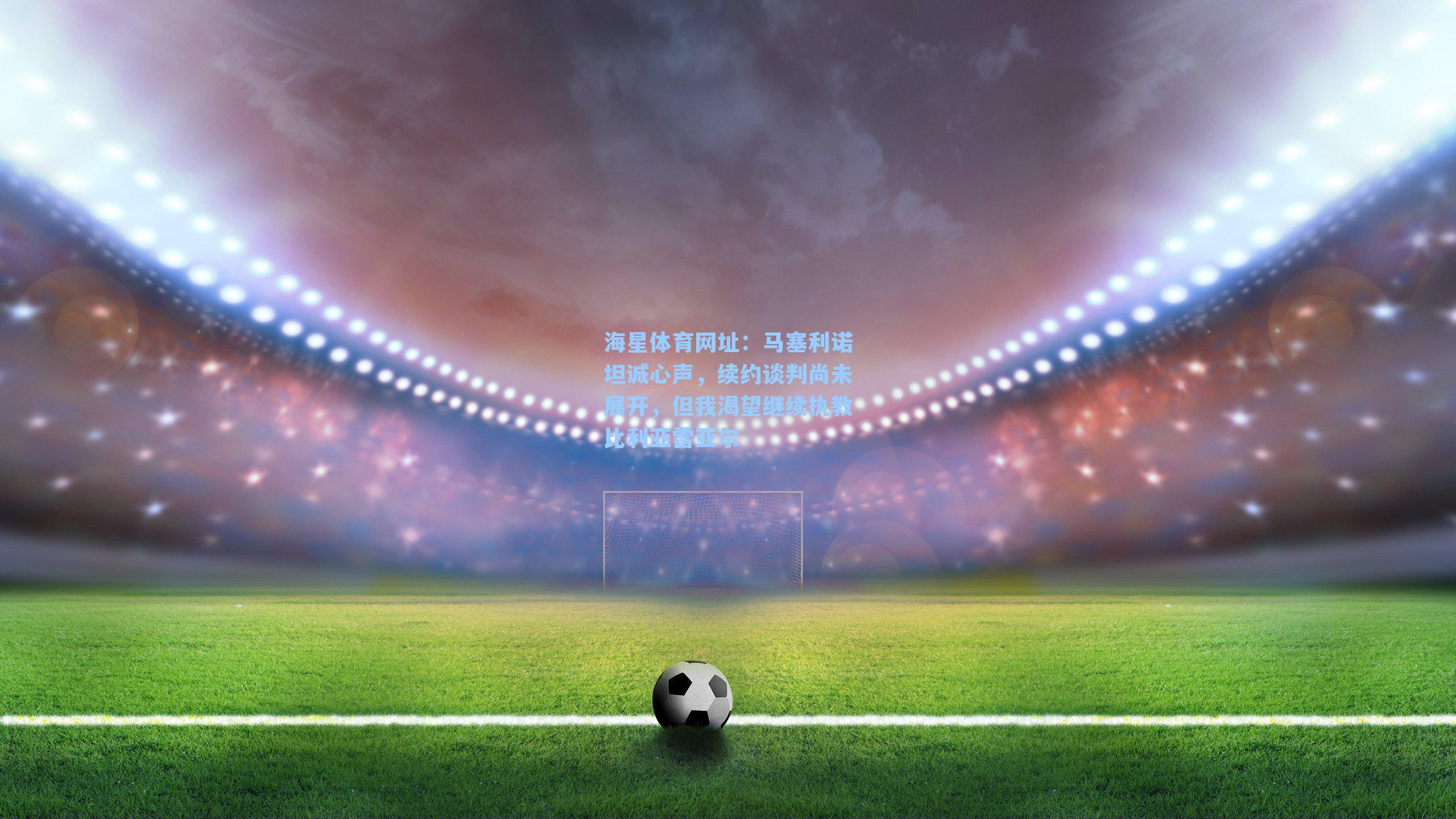 海星体育网址：马塞利诺坦诚心声，续约谈判尚未展开，但我渴望继续执教比利亚雷亚尔