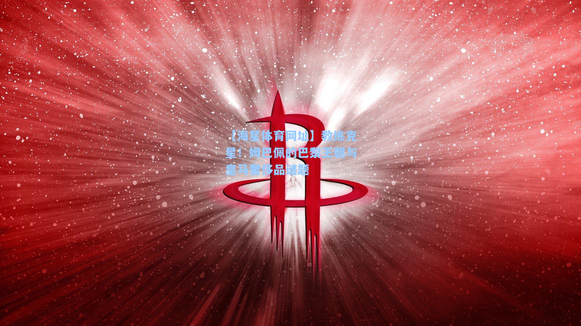 【海星体育网址】教练克星！姆巴佩的巴黎王朝与皇马奢侈品谜题
