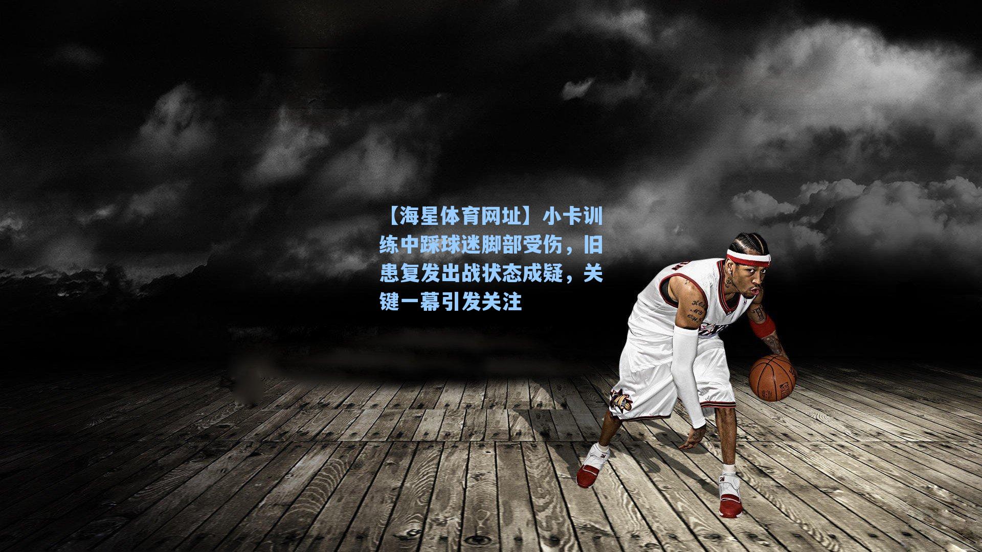 【海星体育网址】小卡训练中踩球迷脚部受伤，旧患复发出战状态成疑，关键一幕引发关注
